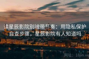 读星辰影院别被带节奏：用隐私保护自查步骤，星辰影院有人知道吗