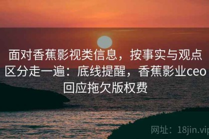 面对香蕉影视类信息，按事实与观点区分走一遍：底线提醒，香蕉影业ceo回应拖欠版权费