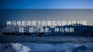 神马电影场景下的事实与观点区分底线：提问清单，神马电新
