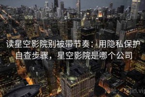 读星空影院别被带节奏：用隐私保护自查步骤，星空影院是哪个公司