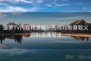 菠萝TV内容转发前：先核对断章取义识别澄清写法