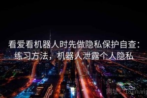 看爱看机器人时先做隐私保护自查：练习方法，机器人泄露个人隐私