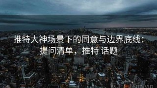 推特大神场景下的同意与边界底线：提问清单，推特 话题