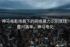 神马电影场景下的网络暴力识别底线：提问清单，神马电化
