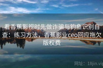 看香蕉影视时先做诈骗与钓鱼识别自查：练习方法，香蕉影业ceo回应拖欠版权费