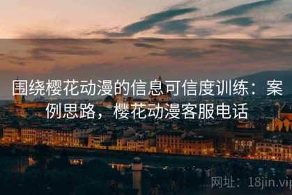 围绕樱花动漫的信息可信度训练：案例思路，樱花动漫客服电话
