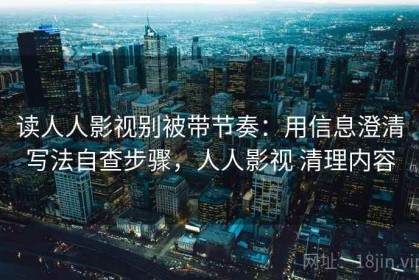 读人人影视别被带节奏：用信息澄清写法自查步骤，人人影视 清理内容