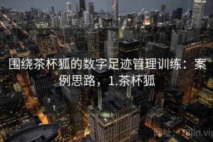 围绕茶杯狐的数字足迹管理训练：案例思路，1.茶杯狐