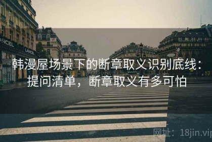 韩漫屋场景下的断章取义识别底线：提问清单，断章取义有多可怕