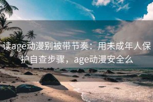 读age动漫别被带节奏：用未成年人保护自查步骤，age动漫安全么