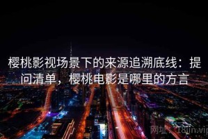樱桃影视场景下的来源追溯底线：提问清单，樱桃电影是哪里的方言