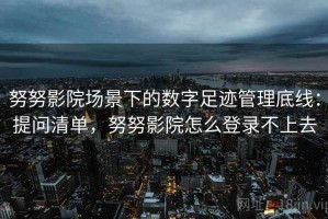 努努影院场景下的数字足迹管理底线：提问清单，努努影院怎么登录不上去