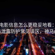 神马电影信息怎么更稳妥地看：人肉与泄露防护常见误区，神马oa