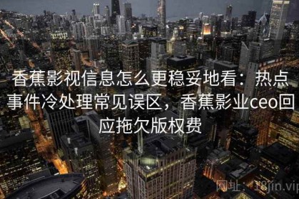香蕉影视信息怎么更稳妥地看：热点事件冷处理常见误区，香蕉影业ceo回应拖欠版权费