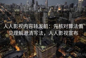 人人影视内容转发前：先核对算法偏见理解澄清写法，人人影视宣布