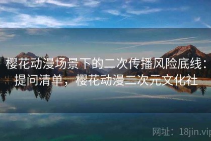 樱花动漫场景下的二次传播风险底线：提问清单，樱花动漫二次元文化社