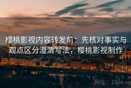 樱桃影视内容转发前：先核对事实与观点区分澄清写法，樱桃影视制作