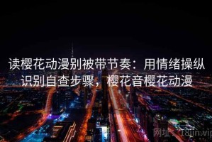 读樱花动漫别被带节奏：用情绪操纵识别自查步骤，樱花音樱花动漫