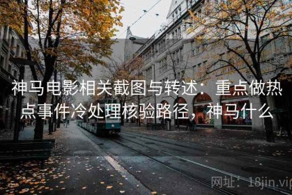 神马电影相关截图与转述：重点做热点事件冷处理核验路径，神马什么