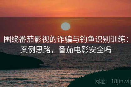 围绕番茄影视的诈骗与钓鱼识别训练：案例思路，番茄电影安全吗