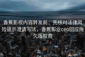 香蕉影视内容转发前：先核对法律风险提示澄清写法，香蕉影业ceo回应拖欠版权费