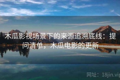 木瓜影视场景下的来源追溯底线：提问清单，木瓜电影的更新