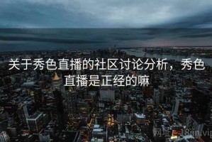 关于秀色直播的社区讨论分析，秀色直播是正经的嘛