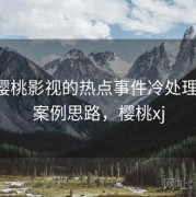 围绕樱桃影视的热点事件冷处理训练：案例思路，樱桃xj