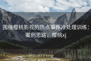 围绕樱桃影视的热点事件冷处理训练：案例思路，樱桃xj