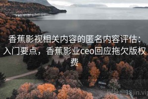 香蕉影视相关内容的匿名内容评估：入门要点，香蕉影业ceo回应拖欠版权费