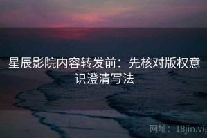 星辰影院内容转发前：先核对版权意识澄清写法