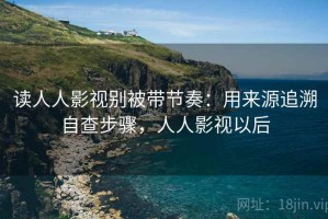 读人人影视别被带节奏：用来源追溯自查步骤，人人影视以后
