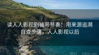 读人人影视别被带节奏：用来源追溯自查步骤，人人影视以后