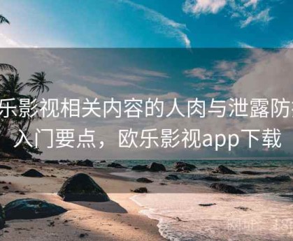 欧乐影视相关内容的人肉与泄露防护：入门要点，欧乐影视app下载