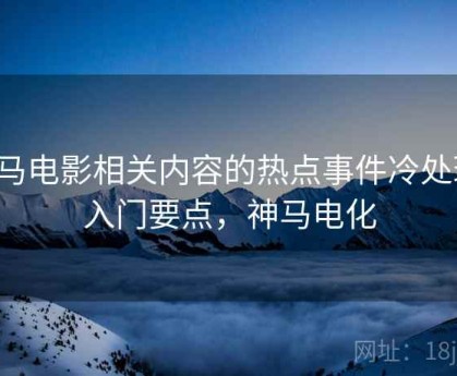 神马电影相关内容的热点事件冷处理：入门要点，神马电化