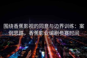 围绕香蕉影视的同意与边界训练：案例思路，香蕉影业编剧参赛时间