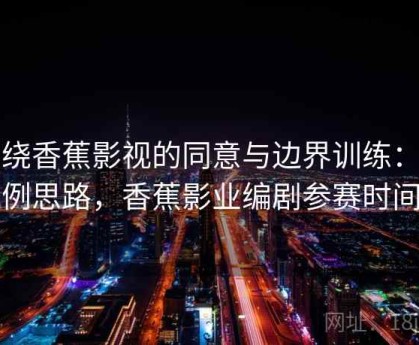 围绕香蕉影视的同意与边界训练：案例思路，香蕉影业编剧参赛时间