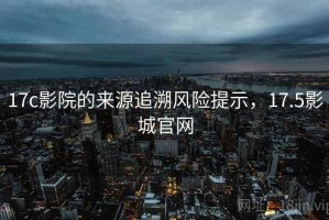 17c影院的来源追溯风险提示，17.5影城官网
