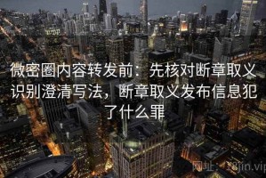 微密圈内容转发前：先核对断章取义识别澄清写法，断章取义发布信息犯了什么罪