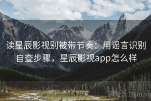 读星辰影视别被带节奏：用谣言识别自查步骤，星辰影视app怎么样