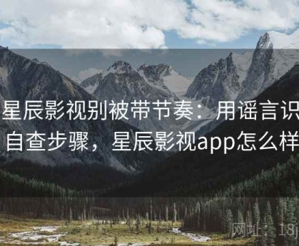 读星辰影视别被带节奏：用谣言识别自查步骤，星辰影视app怎么样