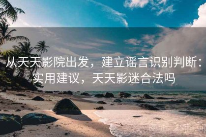 从天天影院出发，建立谣言识别判断：实用建议，天天影迷合法吗