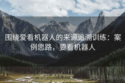 围绕爱看机器人的来源追溯训练：案例思路，要看机器人
