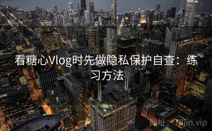 看糖心Vlog时先做隐私保护自查:练习方法 看糖心Vlog时先做隐私保护自查:练习方法