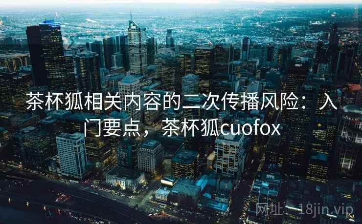 茶杯狐相关内容的二次传播风险：入门要点，茶杯狐cuofox