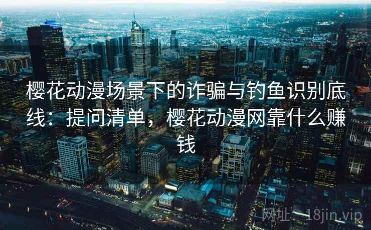 樱花动漫场景下的诈骗与钓鱼识别底线：提问清单，樱花动漫网靠什么赚钱