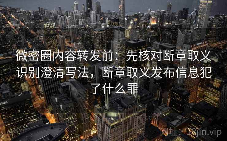 微密圈内容转发前：先核对断章取义识别澄清写法，断章取义发布信息犯了什么罪