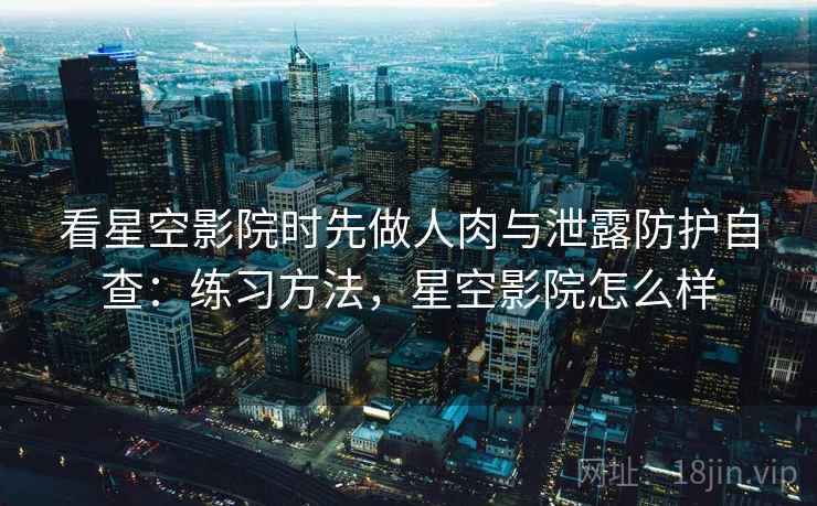 看星空影院时先做人肉与泄露防护自查：练习方法，星空影院怎么样