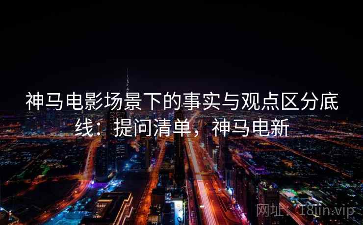 神马电影场景下的事实与观点区分底线：提问清单，神马电新