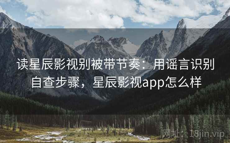 读星辰影视别被带节奏：用谣言识别自查步骤，星辰影视app怎么样